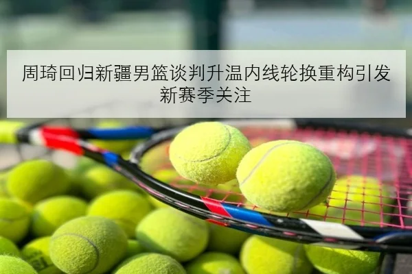 周琦回归新疆男篮谈判升温内线轮换重构引发新赛季关注